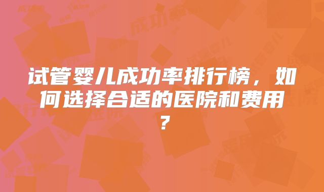 试管婴儿成功率排行榜，如何选择合适的医院和费用？