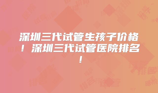深圳三代试管生孩子价格！深圳三代试管医院排名！