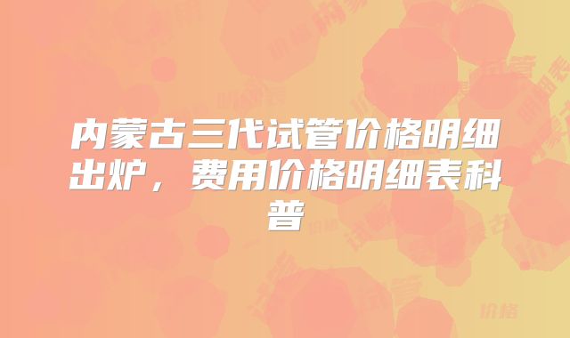 内蒙古三代试管价格明细出炉，费用价格明细表科普