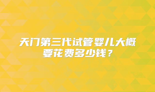 天门第三代试管婴儿大概要花费多少钱？