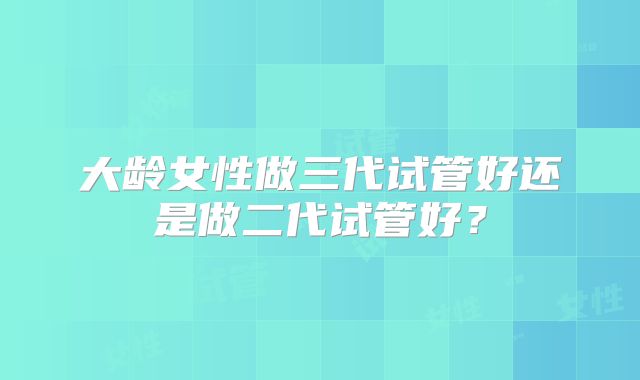 大龄女性做三代试管好还是做二代试管好？