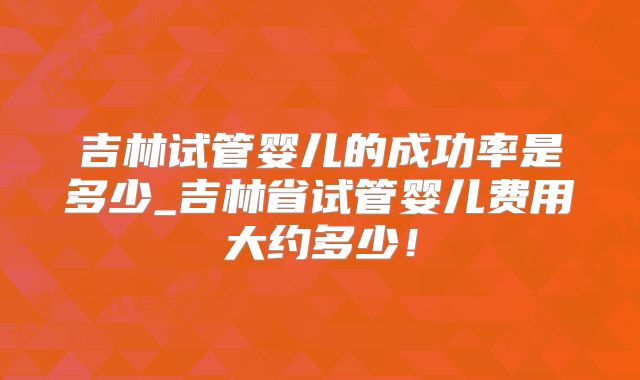 吉林试管婴儿的成功率是多少_吉林省试管婴儿费用大约多少!