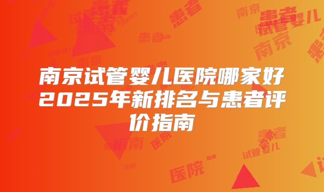 南京试管婴儿医院哪家好2025年新排名与患者评价指南