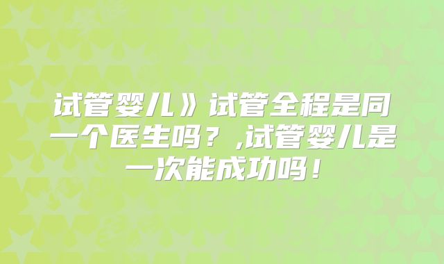 试管婴儿》试管全程是同一个医生吗？,试管婴儿是一次能成功吗！