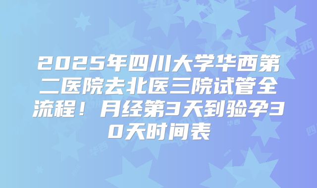 2025年四川大学华西第二医院去北医三院试管全流程！月经第3天到验孕30天时间表
