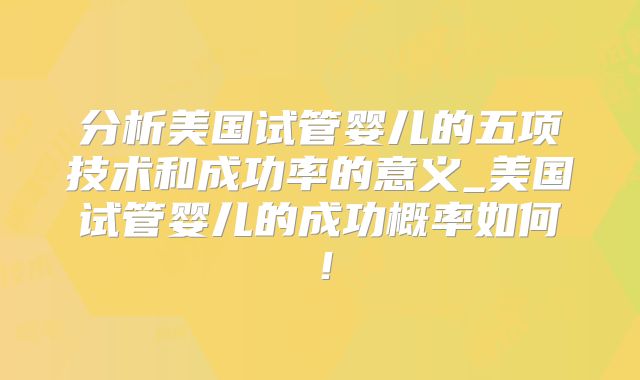 分析美国试管婴儿的五项技术和成功率的意义_美国试管婴儿的成功概率如何!