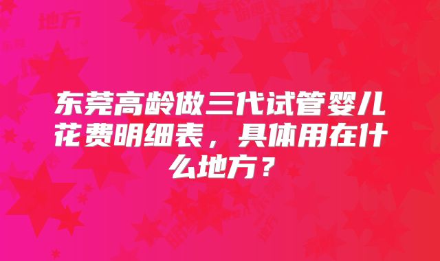东莞高龄做三代试管婴儿花费明细表，具体用在什么地方？