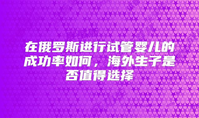 在俄罗斯进行试管婴儿的成功率如何，海外生子是否值得选择