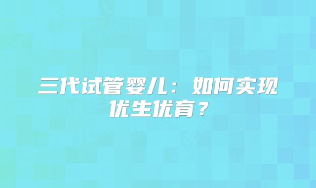 三代试管婴儿：如何实现优生优育？