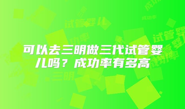 可以去三明做三代试管婴儿吗？成功率有多高