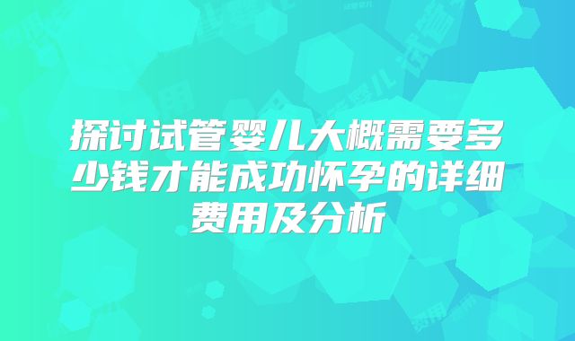 探讨试管婴儿大概需要多少钱才能成功怀孕的详细费用及分析