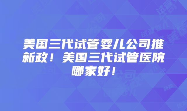 美国三代试管婴儿公司推新政!美国三代试管医院哪家好!