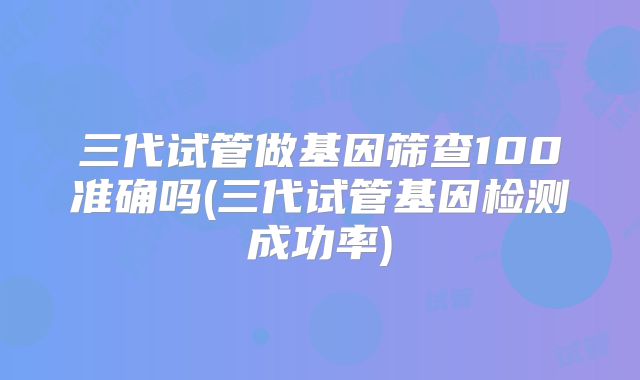 三代试管做基因筛查100准确吗(三代试管基因检测成功率)