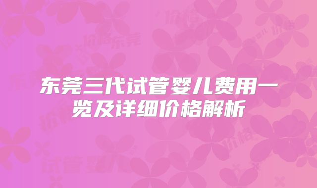 东莞三代试管婴儿费用一览及详细价格解析