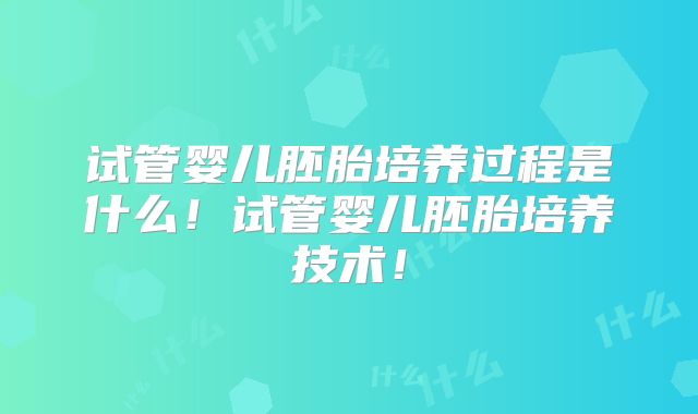 试管婴儿胚胎培养过程是什么！试管婴儿胚胎培养技术！