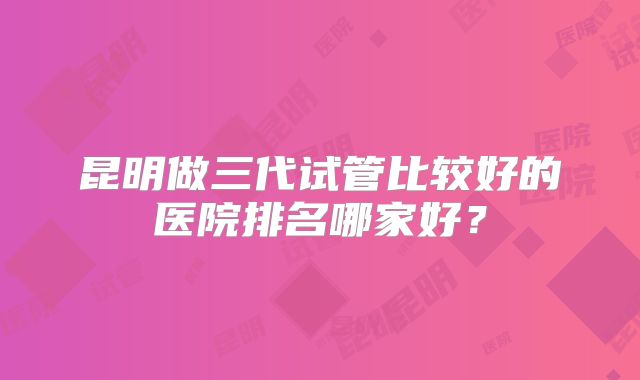 昆明做三代试管比较好的医院排名哪家好？