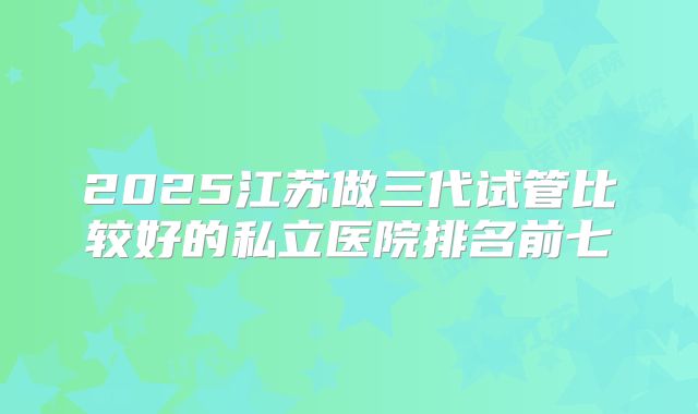 2025江苏做三代试管比较好的私立医院排名前七