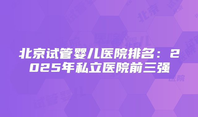北京试管婴儿医院排名：2025年私立医院前三强