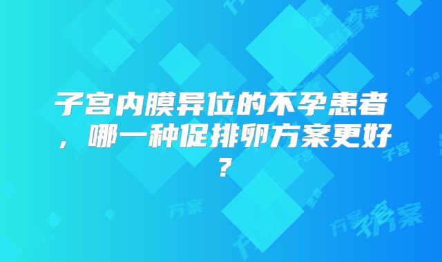子宫内膜异位的不孕患者，哪一种促排卵方案更好？