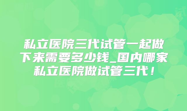 私立医院三代试管一起做下来需要多少钱_国内哪家私立医院做试管三代！