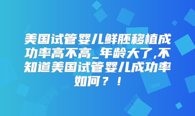美国试管婴儿鲜胚移植成功率高不高_年龄大了,不知道美国试管婴儿成功率如何？！