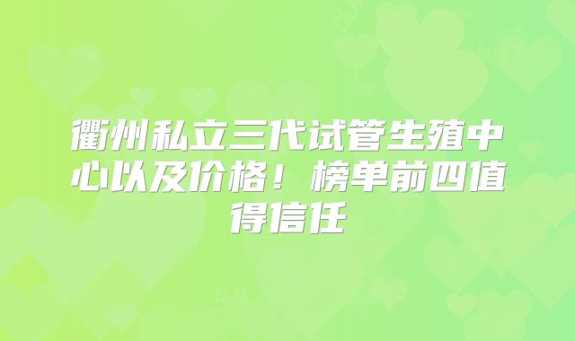 衢州私立三代试管生殖中心以及价格！榜单前四值得信任