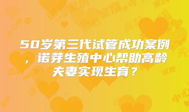 50岁第三代试管成功案例，诺芽生殖中心帮助高龄夫妻实现生育？