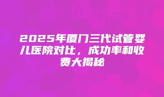 2025年厦门三代试管婴儿医院对比，成功率和收费大揭秘
