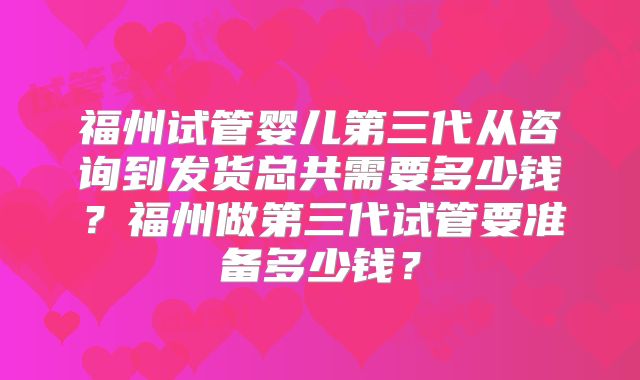 福州试管婴儿第三代从咨询到发货总共需要多少钱?福州做第三代试管要准备多少钱?
