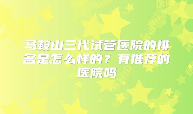 马鞍山三代试管医院的排名是怎么样的？有推荐的医院吗