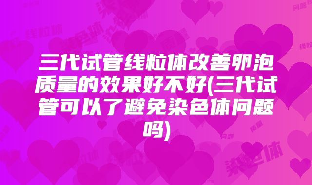 三代试管线粒体改善卵泡质量的效果好不好(三代试管可以了避免染色体问题吗)