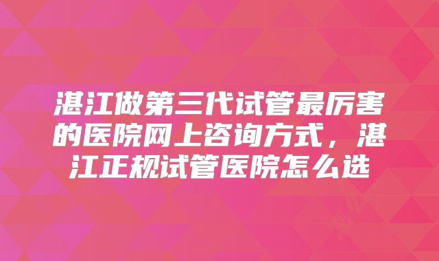 湛江做第三代试管最厉害的医院网上咨询方式，湛江正规试管医院怎么选