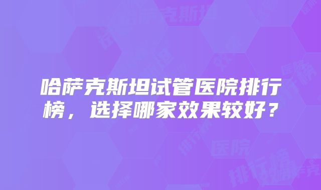 哈萨克斯坦试管医院排行榜，选择哪家效果较好？