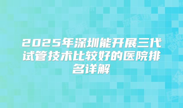 2025年深圳能开展三代试管技术比较好的医院排名详解