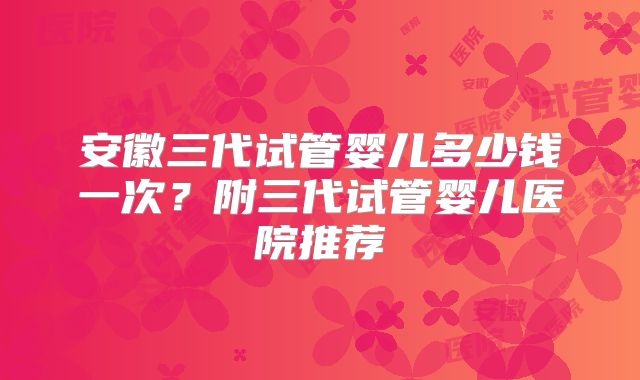 安徽三代试管婴儿多少钱一次？附三代试管婴儿医院推荐