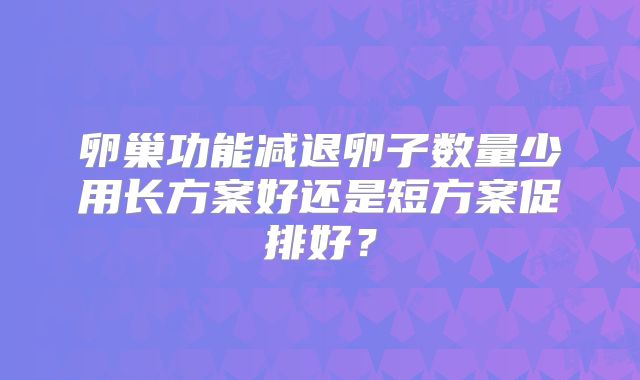 卵巢功能减退卵子数量少用长方案好还是短方案促排好?