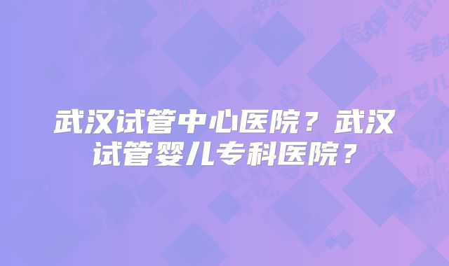 武汉试管中心医院？武汉试管婴儿专科医院？