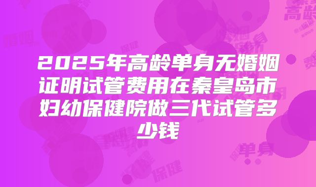 2025年高龄单身无婚姻证明试管费用在秦皇岛市妇幼保健院做三代试管多少钱