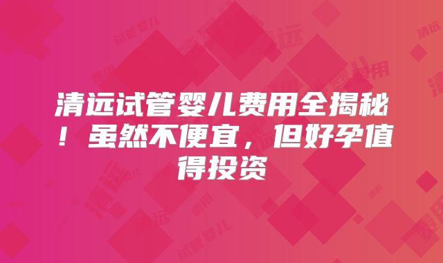 清远试管婴儿费用全揭秘！虽然不便宜，但好孕值得投资