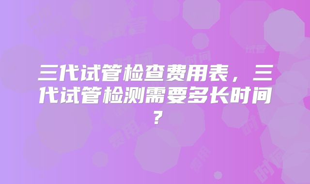三代试管检查费用表,三代试管检测需要多长时间?