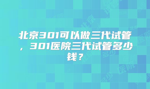 北京301可以做三代试管,301医院三代试管多少钱?