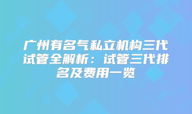 广州有名气私立机构三代试管全解析：试管三代排名及费用一览