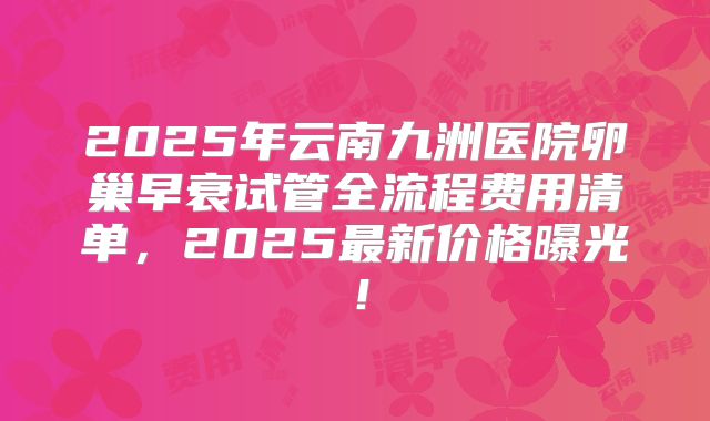 2025年云南九洲医院卵巢早衰试管全流程费用清单，2025最新价格曝光！