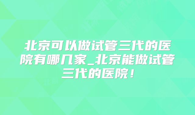 北京可以做试管三代的医院有哪几家_北京能做试管三代的医院！