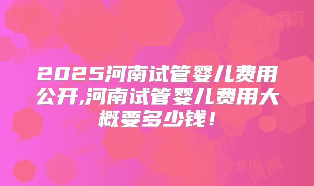 2025河南试管婴儿费用公开,河南试管婴儿费用大概要多少钱！