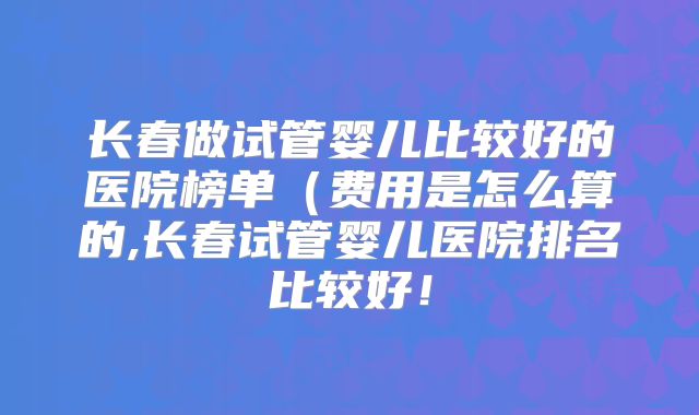 长春做试管婴儿比较好的医院榜单（费用是怎么算的,长春试管婴儿医院排名比较好！