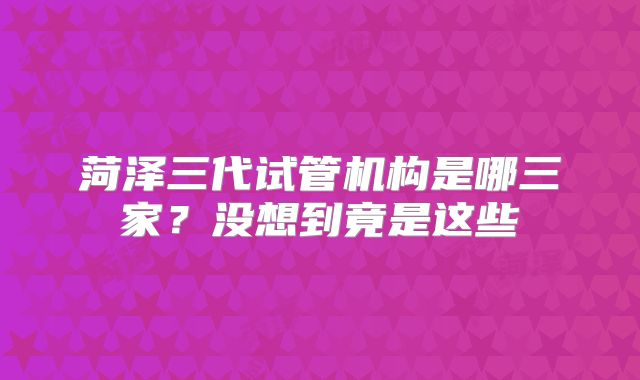 菏泽三代试管机构是哪三家？没想到竟是这些