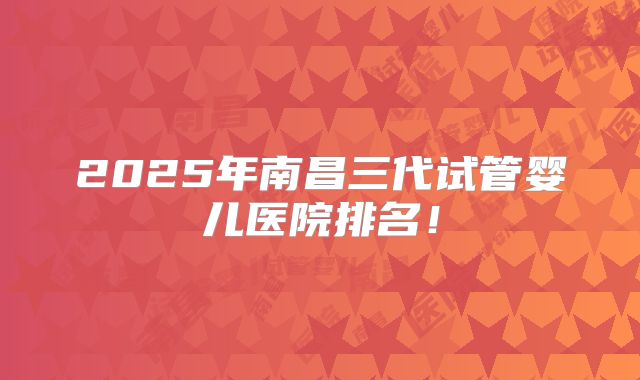2025年南昌三代试管婴儿医院排名!