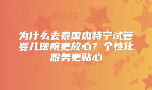 为什么去泰国杰特宁试管婴儿医院更放心？个性化服务更贴心