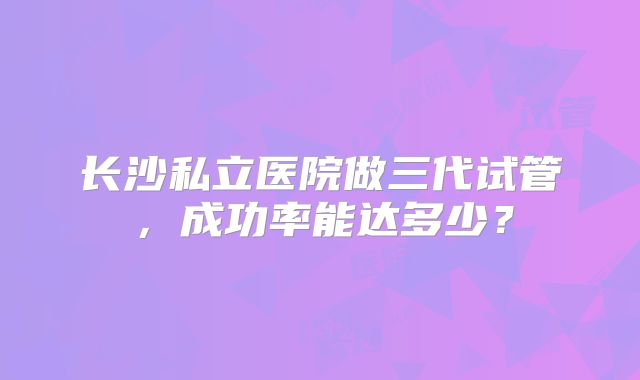 长沙私立医院做三代试管，成功率能达多少？